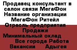 Продавец-консультант в салон связи МегаФон › Название организации ­ МегаФон Ритейл › Отрасль предприятия ­ Продажи › Минимальный оклад ­ 28 000 - Все города Работа » Вакансии   . Адыгея респ.